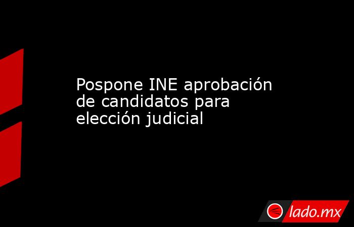 Pospone INE aprobación de candidatos para elección judicial. Noticias en tiempo real