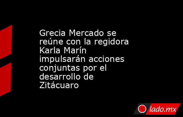 Grecia Mercado se reúne con la regidora Karla Marín impulsarán acciones conjuntas por el desarrollo de Zitácuaro. Noticias en tiempo real