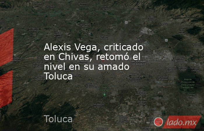 Alexis Vega, criticado en Chivas, retomó el nivel en su amado Toluca. Noticias en tiempo real
