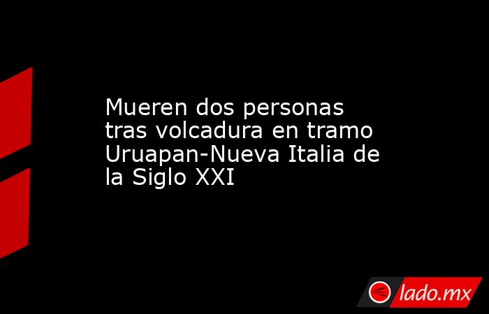 Mueren dos personas tras volcadura en tramo Uruapan-Nueva Italia de la Siglo XXI. Noticias en tiempo real