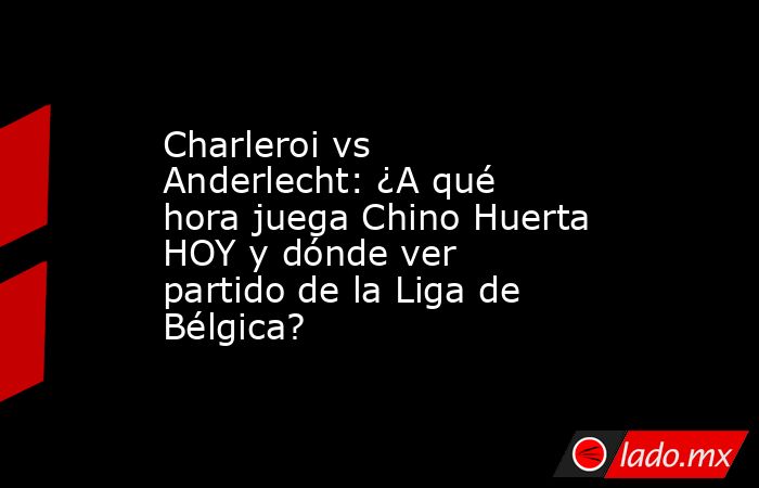 Charleroi vs Anderlecht: ¿A qué hora juega Chino Huerta HOY y dónde ver partido de la Liga de Bélgica?. Noticias en tiempo real
