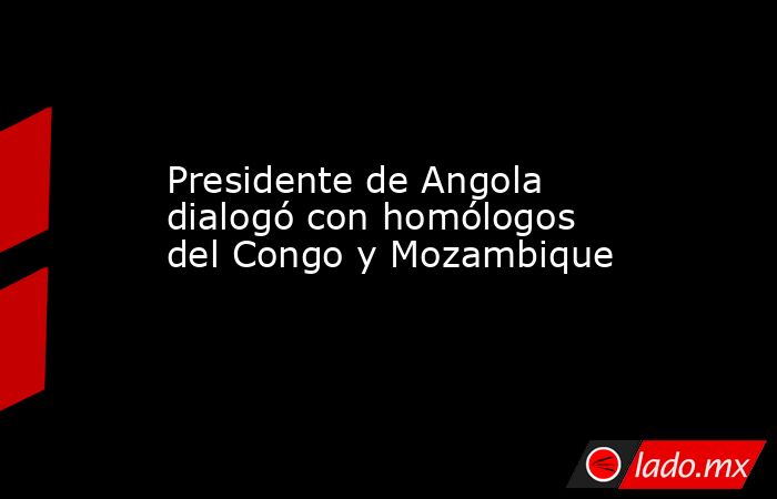 Presidente de Angola dialogó con homólogos del Congo y Mozambique. Noticias en tiempo real