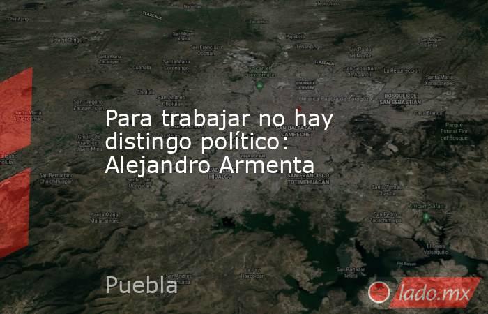 Para trabajar no hay distingo político: Alejandro Armenta. Noticias en tiempo real
