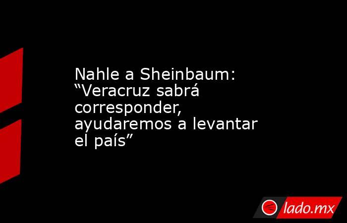 Nahle a Sheinbaum: “Veracruz sabrá corresponder, ayudaremos a levantar el país”. Noticias en tiempo real