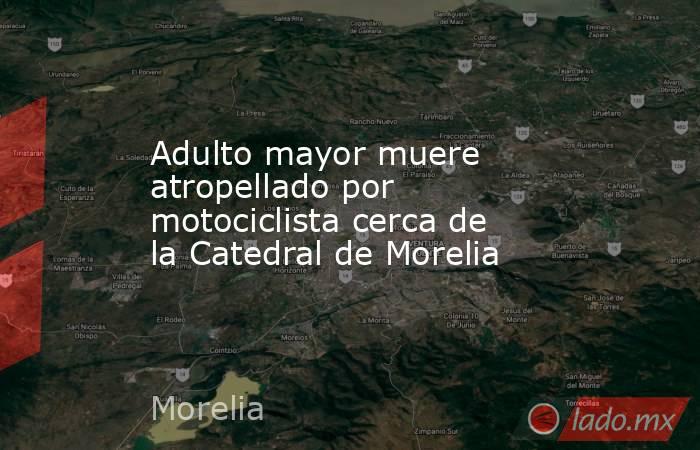 Adulto mayor muere atropellado por motociclista cerca de la Catedral de Morelia. Noticias en tiempo real