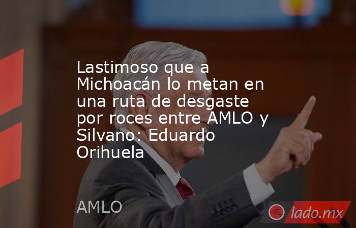 Lastimoso que a Michoacán lo metan en una ruta de desgaste por roces entre AMLO y Silvano: Eduardo Orihuela. Noticias en tiempo real