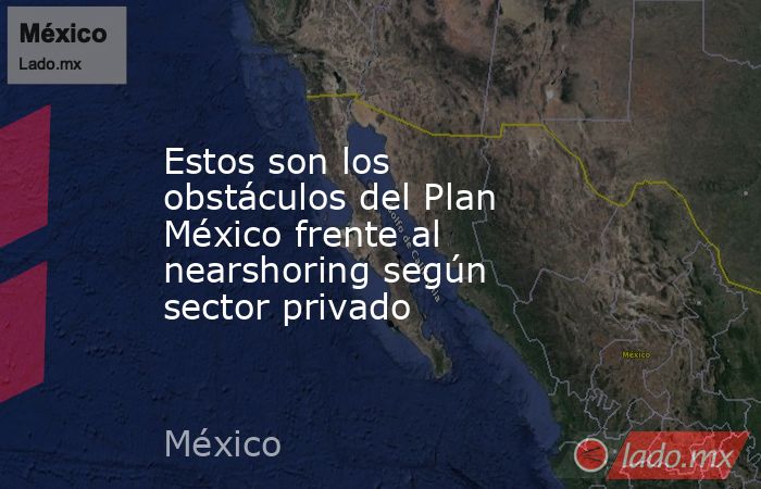 Estos son los obstáculos del Plan México frente al nearshoring según sector privado. Noticias en tiempo real