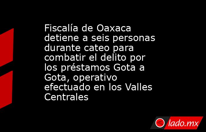 Fiscalía de Oaxaca detiene a seis personas durante cateo para combatir el delito por los préstamos Gota a Gota, operativo efectuado en los Valles Centrales. Noticias en tiempo real