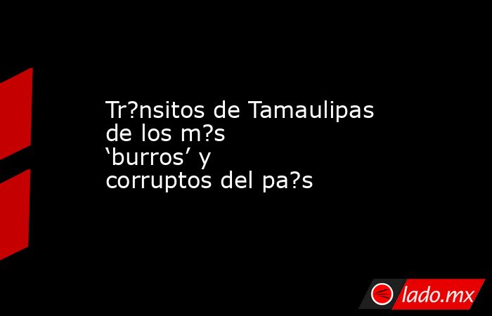 Tr?nsitos de Tamaulipas de los m?s ‘burros’ y corruptos del pa?s. Noticias en tiempo real