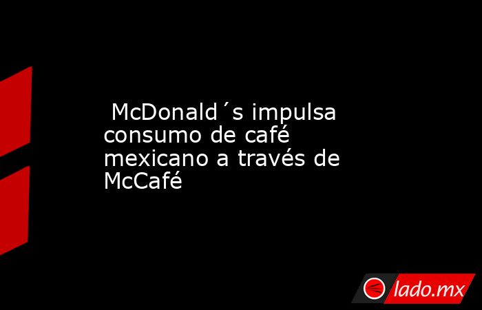  McDonald´s impulsa consumo de café mexicano a través de McCafé. Noticias en tiempo real