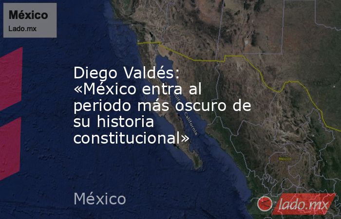 Diego Valdés: «México entra al periodo más oscuro de su historia constitucional». Noticias en tiempo real
