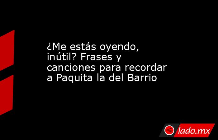 ¿Me estás oyendo, inútil? Frases y canciones para recordar a Paquita la del Barrio. Noticias en tiempo real