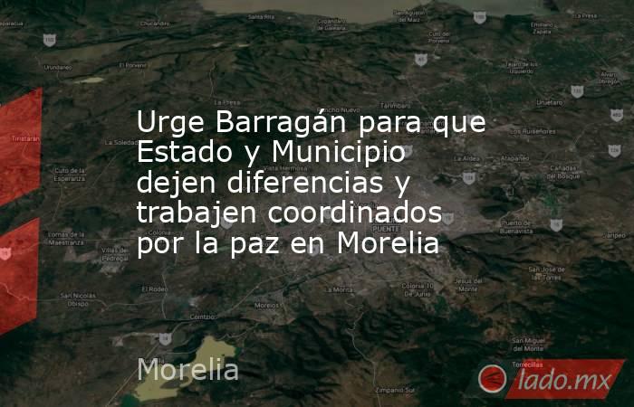 Urge Barragán para que Estado y Municipio dejen diferencias y trabajen coordinados por la paz en Morelia. Noticias en tiempo real