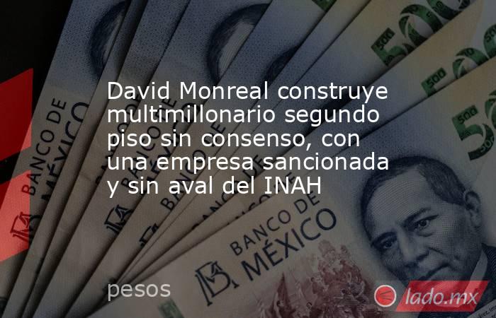 David Monreal construye multimillonario segundo piso sin consenso, con una empresa sancionada y sin aval del INAH. Noticias en tiempo real