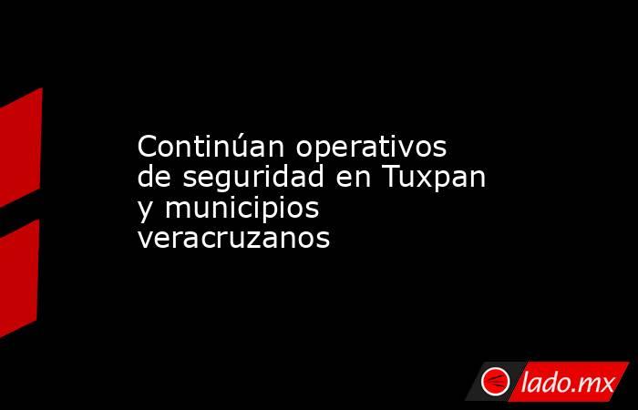 Continúan operativos de seguridad en Tuxpan y municipios veracruzanos. Noticias en tiempo real
