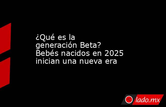 ¿Qué es la generación Beta? Bebés nacidos en 2025 inician una nueva era. Noticias en tiempo real