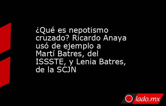¿Qué es nepotismo cruzado? Ricardo Anaya usó de ejemplo a Martí Batres, del ISSSTE, y Lenia Batres, de la SCJN. Noticias en tiempo real