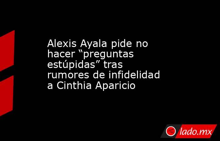 Alexis Ayala pide no hacer “preguntas estúpidas” tras rumores de infidelidad a Cinthia Aparicio. Noticias en tiempo real
