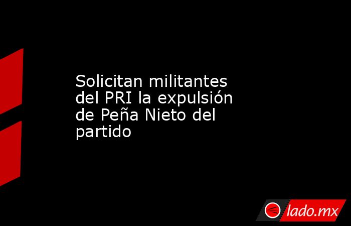 Solicitan militantes del PRI la expulsión de Peña Nieto del partido. Noticias en tiempo real