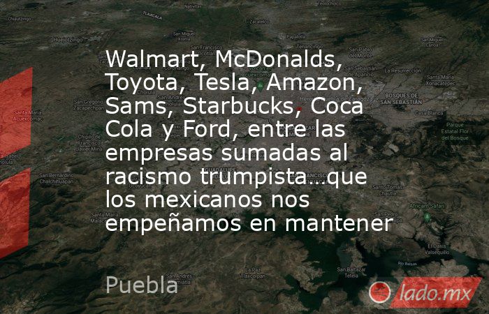 Walmart, McDonalds, Toyota, Tesla, Amazon, Sams, Starbucks, Coca Cola y Ford, entre las empresas sumadas al racismo trumpista…que los mexicanos nos empeñamos en mantener. Noticias en tiempo real