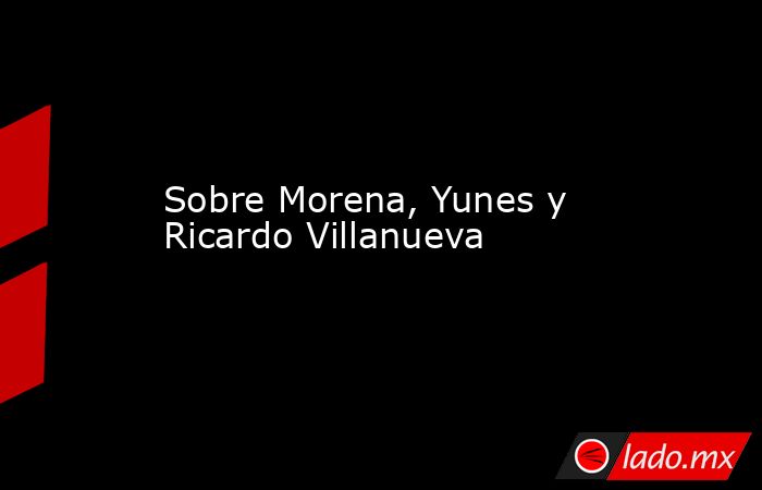 Sobre Morena, Yunes y Ricardo Villanueva. Noticias en tiempo real