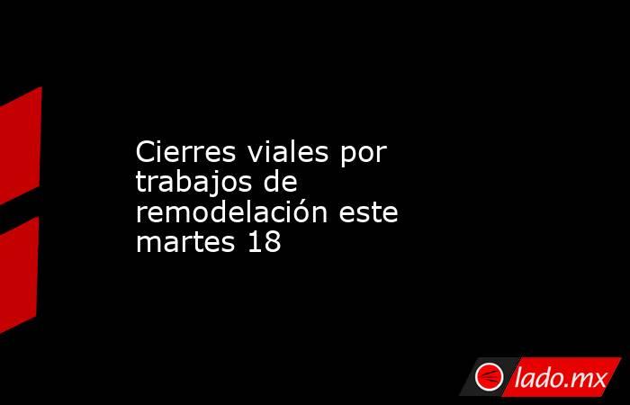 Cierres viales por trabajos de remodelación este martes 18. Noticias en tiempo real