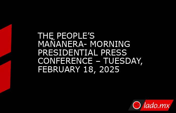 THE PEOPLE’S MAÑANERA- MORNING PRESIDENTIAL PRESS CONFERENCE – TUESDAY, FEBRUARY 18, 2025. Noticias en tiempo real