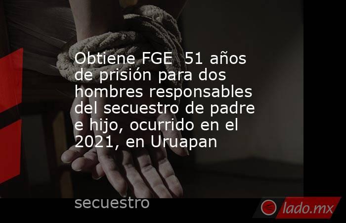 Obtiene FGE  51 años de prisión para dos hombres responsables del secuestro de padre e hijo, ocurrido en el 2021, en Uruapan. Noticias en tiempo real