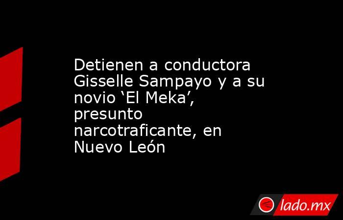 Detienen a conductora Gisselle Sampayo y a su novio ‘El Meka’, presunto narcotraficante, en Nuevo León. Noticias en tiempo real