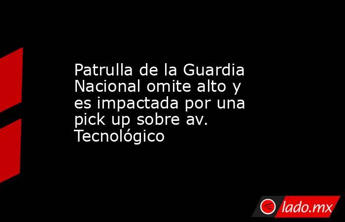 Patrulla de la Guardia Nacional omite alto y es impactada por una pick up sobre av. Tecnológico. Noticias en tiempo real