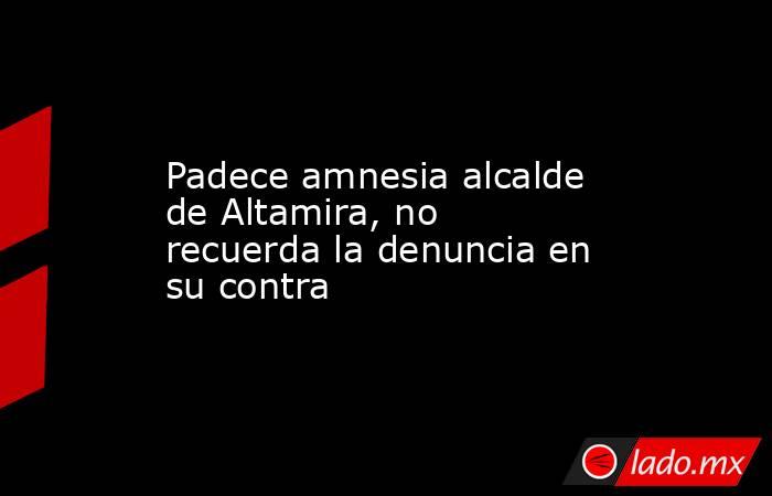 Padece amnesia alcalde de Altamira, no recuerda la denuncia en su contra. Noticias en tiempo real