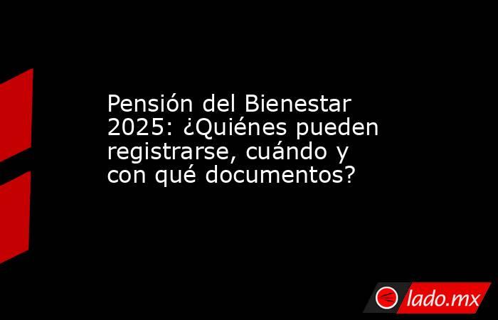 Pensión del Bienestar 2025: ¿Quiénes pueden registrarse, cuándo y con qué documentos?. Noticias en tiempo real