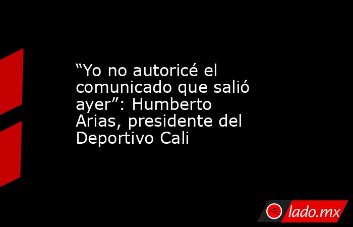 “Yo no autoricé el comunicado que salió ayer”: Humberto Arias, presidente del Deportivo Cali. Noticias en tiempo real