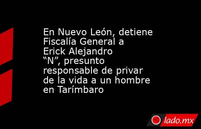 En Nuevo León, detiene Fiscalía General a Erick Alejandro “N”, presunto responsable de privar de la vida a un hombre en Tarímbaro. Noticias en tiempo real