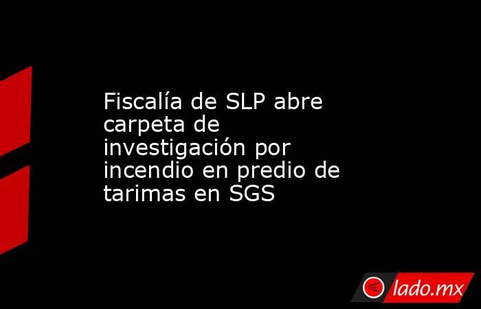 Fiscalía de SLP abre carpeta de investigación por incendio en predio de tarimas en SGS. Noticias en tiempo real