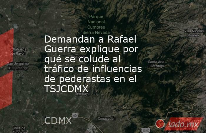 Demandan a Rafael Guerra explique por qué se colude al tráfico de influencias de pederastas en el TSJCDMX. Noticias en tiempo real