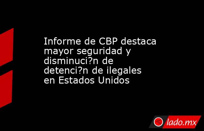 Informe de CBP destaca mayor seguridad y disminuci?n de detenci?n de ilegales en Estados Unidos. Noticias en tiempo real