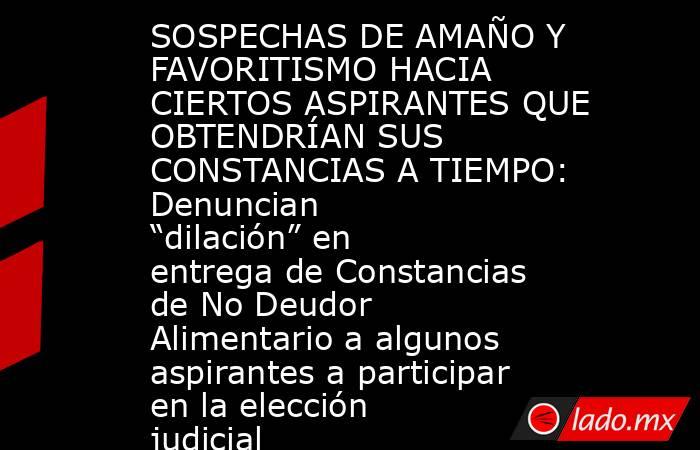 SOSPECHAS DE AMAÑO Y FAVORITISMO HACIA CIERTOS ASPIRANTES QUE OBTENDRÍAN SUS CONSTANCIAS A TIEMPO: Denuncian “dilación” en entrega de Constancias de No Deudor Alimentario a algunos aspirantes a participar en la elección judicial. Noticias en tiempo real