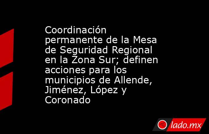 Coordinación permanente de la Mesa de Seguridad Regional en la Zona Sur; definen acciones para los municipios de Allende, Jiménez, López y Coronado. Noticias en tiempo real
