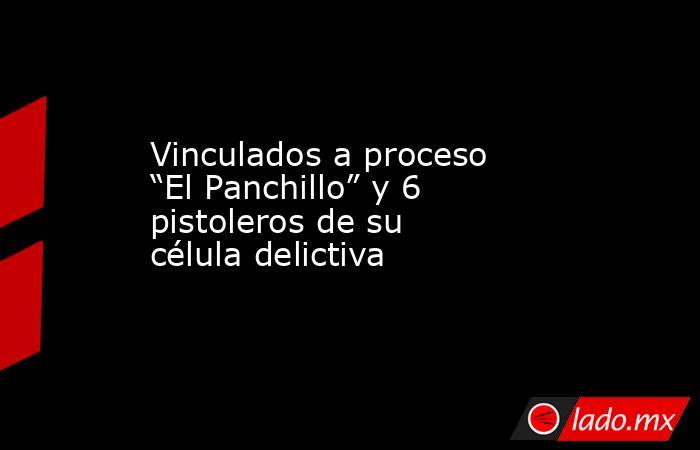 Vinculados a proceso “El Panchillo” y 6 pistoleros de su célula delictiva. Noticias en tiempo real