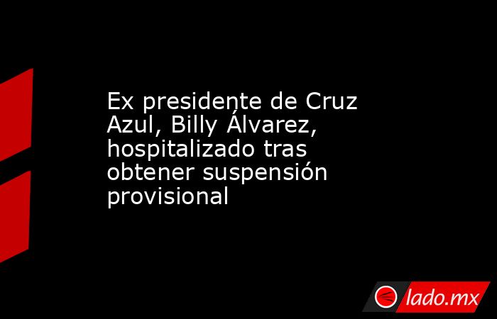 Ex presidente de Cruz Azul, Billy Álvarez, hospitalizado tras obtener suspensión provisional. Noticias en tiempo real