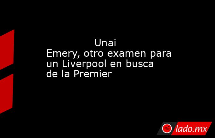                                                                                      Unai Emery, otro examen para un Liverpool en busca de la Premier                                                                                  . Noticias en tiempo real