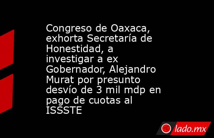 Congreso de Oaxaca, exhorta Secretaría de Honestidad, a investigar a ex Gobernador, Alejandro Murat por presunto desvío de 3 mil mdp en pago de cuotas al ISSSTE. Noticias en tiempo real