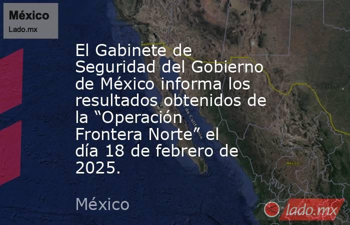 El Gabinete de Seguridad del Gobierno de México informa los resultados obtenidos de la “Operación Frontera Norte” el día 18 de febrero de 2025.. Noticias en tiempo real