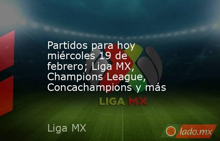Partidos para hoy miércoles 19 de febrero; Liga MX, Champions League, Concachampions y más. Noticias en tiempo real
