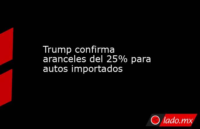 Trump confirma aranceles del 25% para autos importados. Noticias en tiempo real