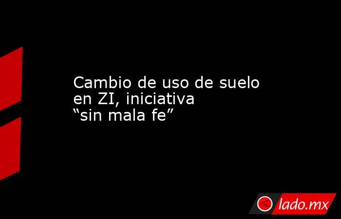 Cambio de uso de suelo en ZI, iniciativa “sin mala fe”. Noticias en tiempo real