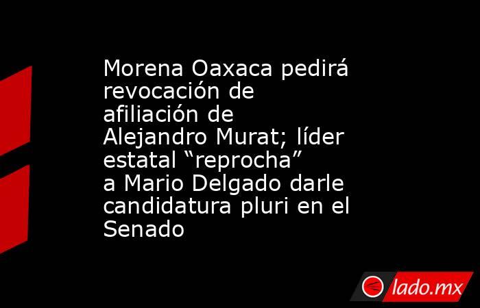 Morena Oaxaca pedirá revocación de afiliación de Alejandro Murat; líder estatal “reprocha” a Mario Delgado darle candidatura pluri en el Senado. Noticias en tiempo real