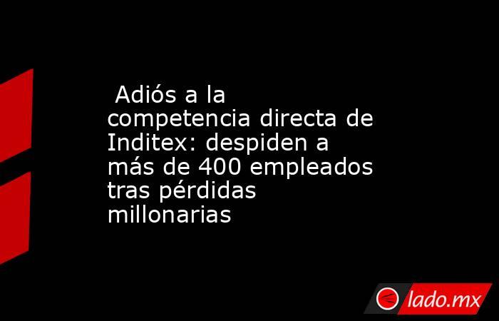                                                  Adiós a la competencia directa de Inditex: despiden a más de 400 empleados tras pérdidas millonarias                                             . Noticias en tiempo real
