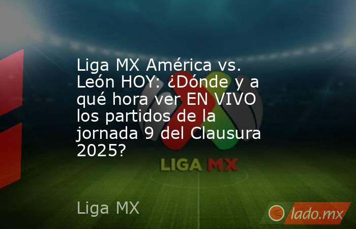 Liga MX América vs. León HOY: ¿Dónde y a qué hora ver EN VIVO los partidos de la jornada 9 del Clausura 2025?. Noticias en tiempo real